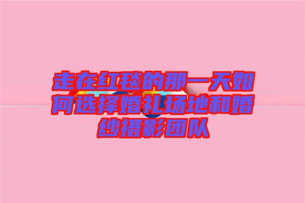走在紅毯的那一天如何選擇婚禮場地和婚紗攝影團(tuán)隊(duì)