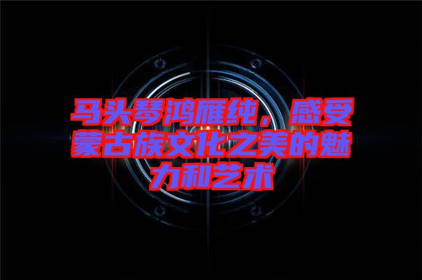 馬頭琴鴻雁純，感受蒙古族文化之美的魅力和藝術(shù)
