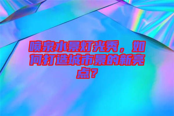 噴泉水景燈光秀，如何打造城市景的新亮點？