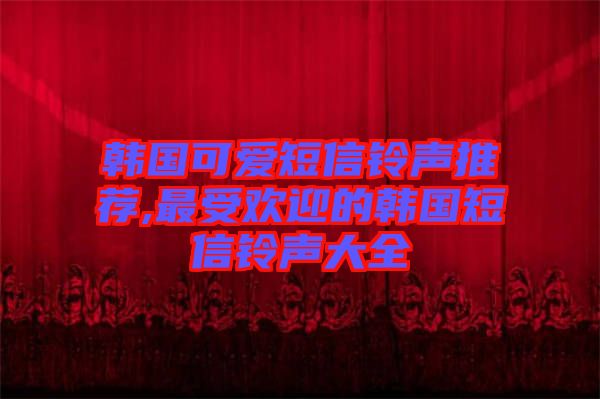 韓國(guó)可愛短信鈴聲推薦,最受歡迎的韓國(guó)短信鈴聲大全