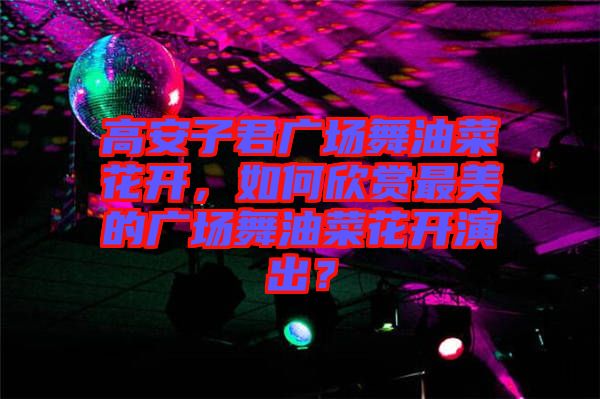 高安子君廣場舞油菜花開，如何欣賞最美的廣場舞油菜花開演出？