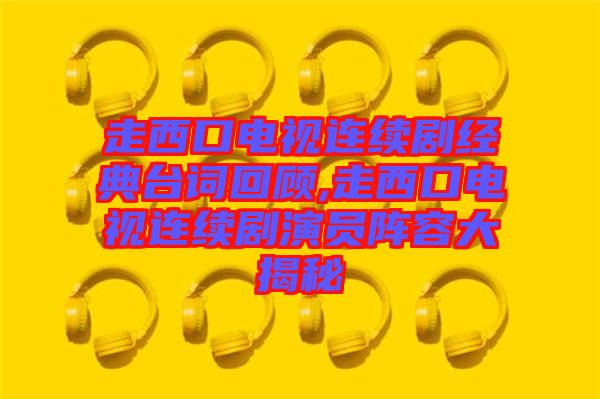 走西口電視連續(xù)劇經(jīng)典臺(tái)詞回顧,走西口電視連續(xù)劇演員陣容大揭秘