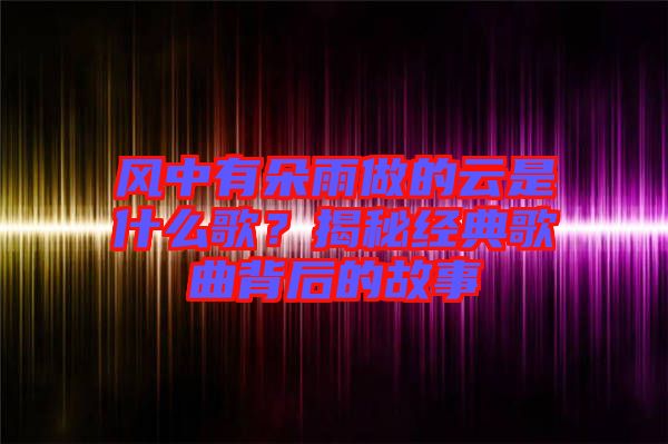 風(fēng)中有朵雨做的云是什么歌？揭秘經(jīng)典歌曲背后的故事