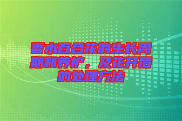 香水百合花的生長(zhǎng)周期和養(yǎng)護(hù)，及花開(kāi)后的處理方法