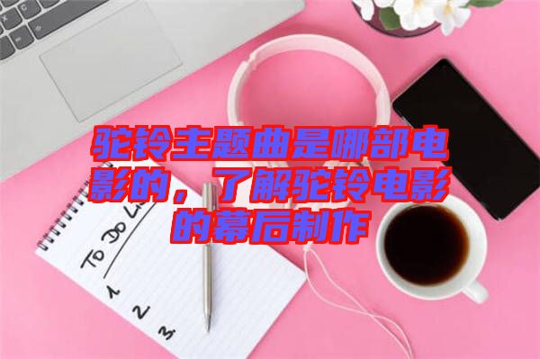 駝鈴主題曲是哪部電影的，了解駝鈴電影的幕后制作