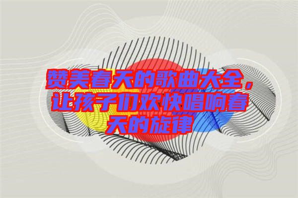 贊美春天的歌曲大全，讓孩子們歡快唱響春天的旋律
