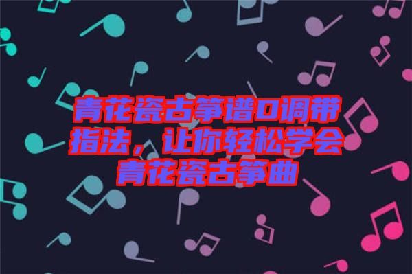 青花瓷古箏譜D調(diào)帶指法，讓你輕松學(xué)會(huì)青花瓷古箏曲