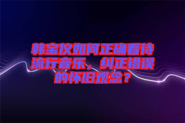 韓寶儀如何正確看待流行音樂(lè)，糾正錯(cuò)誤的懷舊觀念？