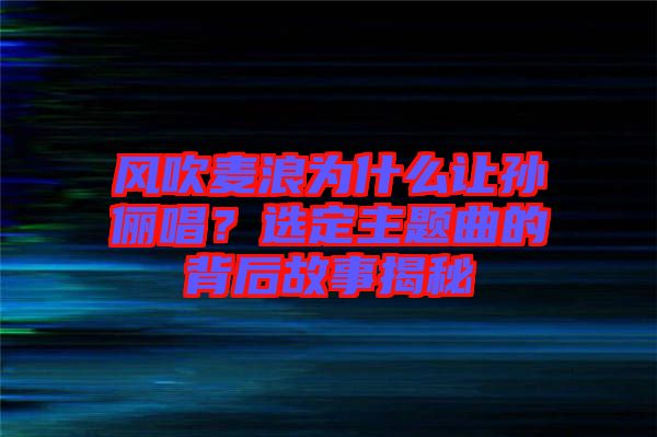 風(fēng)吹麥浪為什么讓孫儷唱？選定主題曲的背后故事揭秘