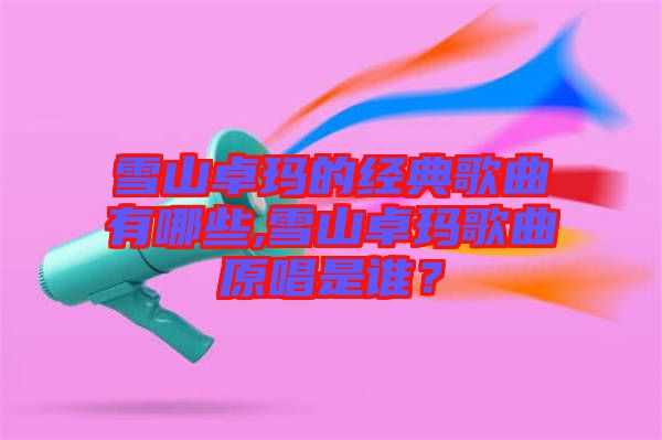雪山卓瑪?shù)慕?jīng)典歌曲有哪些,雪山卓瑪歌曲原唱是誰？
