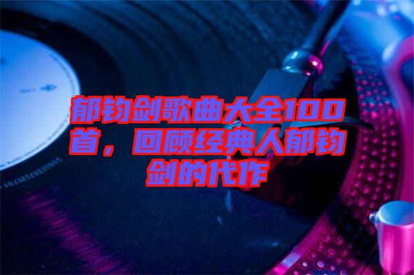 郁鈞劍歌曲大全100首，回顧經(jīng)典人郁鈞劍的代作